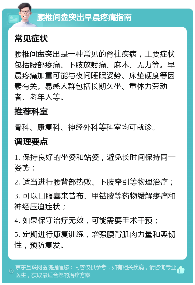 腰椎间盘突出早晨疼痛指南 常见症状 腰椎间盘突出是一种常见的脊柱疾病，主要症状包括腰部疼痛、下肢放射痛、麻木、无力等。早晨疼痛加重可能与夜间睡眠姿势、床垫硬度等因素有关。易感人群包括长期久坐、重体力劳动者、老年人等。 推荐科室 骨科、康复科、神经外科等科室均可就诊。 调理要点 1. 保持良好的坐姿和站姿，避免长时间保持同一姿势； 2. 适当进行腰背部热敷、下肢牵引等物理治疗； 3. 可以口服塞来昔布、甲钴胺等药物缓解疼痛和神经压迫症状； 4. 如果保守治疗无效，可能需要手术干预； 5. 定期进行康复训练，增强腰背肌肉力量和柔韧性，预防复发。