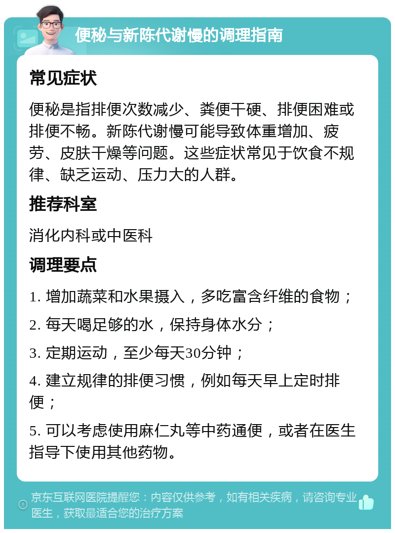 便秘与新陈代谢慢的调理指南 常见症状 便秘是指排便次数减少、粪便干硬、排便困难或排便不畅。新陈代谢慢可能导致体重增加、疲劳、皮肤干燥等问题。这些症状常见于饮食不规律、缺乏运动、压力大的人群。 推荐科室 消化内科或中医科 调理要点 1. 增加蔬菜和水果摄入，多吃富含纤维的食物； 2. 每天喝足够的水，保持身体水分； 3. 定期运动，至少每天30分钟； 4. 建立规律的排便习惯，例如每天早上定时排便； 5. 可以考虑使用麻仁丸等中药通便，或者在医生指导下使用其他药物。