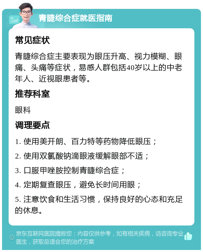 青睫综合症就医指南 常见症状 青睫综合症主要表现为眼压升高、视力模糊、眼痛、头痛等症状，易感人群包括40岁以上的中老年人、近视眼患者等。 推荐科室 眼科 调理要点 1. 使用美开朗、百力特等药物降低眼压； 2. 使用双氯酸钠滴眼液缓解眼部不适； 3. 口服甲唑胺控制青睫综合症； 4. 定期复查眼压，避免长时间用眼； 5. 注意饮食和生活习惯，保持良好的心态和充足的休息。