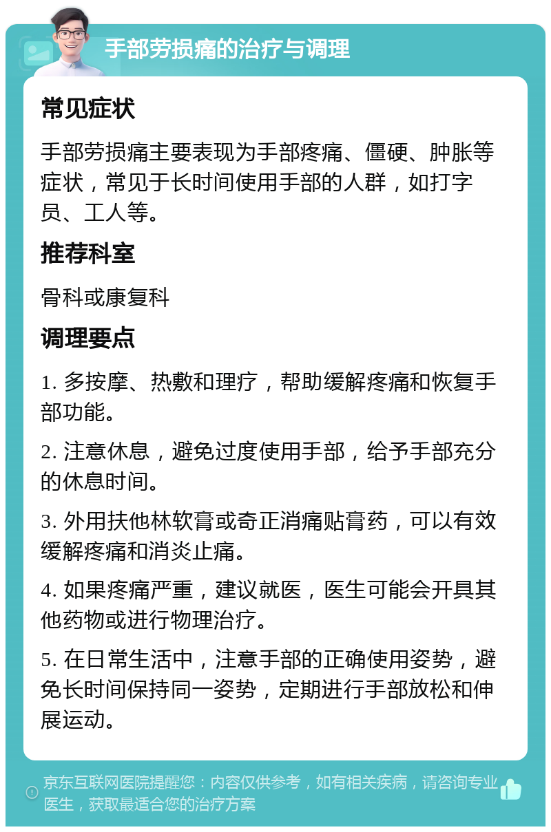 手部劳损痛的治疗与调理 常见症状 手部劳损痛主要表现为手部疼痛、僵硬、肿胀等症状，常见于长时间使用手部的人群，如打字员、工人等。 推荐科室 骨科或康复科 调理要点 1. 多按摩、热敷和理疗，帮助缓解疼痛和恢复手部功能。 2. 注意休息，避免过度使用手部，给予手部充分的休息时间。 3. 外用扶他林软膏或奇正消痛贴膏药，可以有效缓解疼痛和消炎止痛。 4. 如果疼痛严重，建议就医，医生可能会开具其他药物或进行物理治疗。 5. 在日常生活中，注意手部的正确使用姿势，避免长时间保持同一姿势，定期进行手部放松和伸展运动。