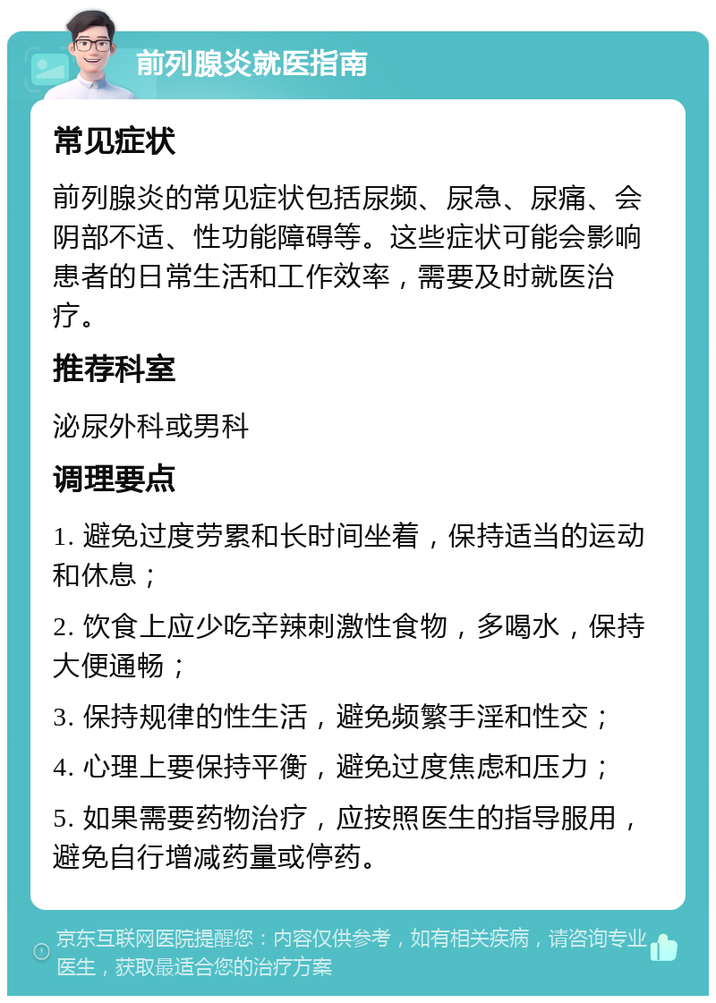 前列腺炎就医指南 常见症状 前列腺炎的常见症状包括尿频、尿急、尿痛、会阴部不适、性功能障碍等。这些症状可能会影响患者的日常生活和工作效率，需要及时就医治疗。 推荐科室 泌尿外科或男科 调理要点 1. 避免过度劳累和长时间坐着，保持适当的运动和休息； 2. 饮食上应少吃辛辣刺激性食物，多喝水，保持大便通畅； 3. 保持规律的性生活，避免频繁手淫和性交； 4. 心理上要保持平衡，避免过度焦虑和压力； 5. 如果需要药物治疗，应按照医生的指导服用，避免自行增减药量或停药。