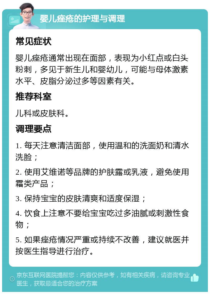 婴儿痤疮的护理与调理 常见症状 婴儿痤疮通常出现在面部，表现为小红点或白头粉刺，多见于新生儿和婴幼儿，可能与母体激素水平、皮脂分泌过多等因素有关。 推荐科室 儿科或皮肤科。 调理要点 1. 每天注意清洁面部，使用温和的洗面奶和清水洗脸； 2. 使用艾维诺等品牌的护肤露或乳液，避免使用霜类产品； 3. 保持宝宝的皮肤清爽和适度保湿； 4. 饮食上注意不要给宝宝吃过多油腻或刺激性食物； 5. 如果痤疮情况严重或持续不改善，建议就医并按医生指导进行治疗。