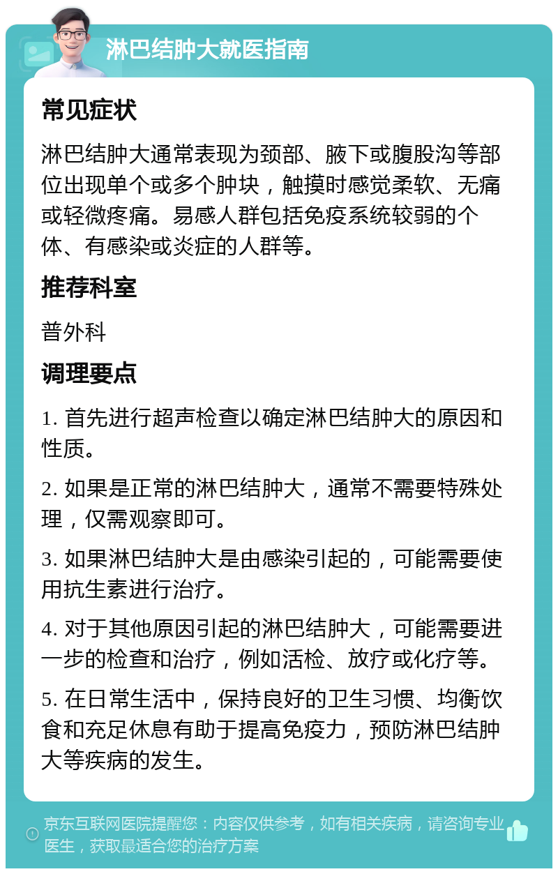 淋巴结肿大就医指南 常见症状 淋巴结肿大通常表现为颈部、腋下或腹股沟等部位出现单个或多个肿块，触摸时感觉柔软、无痛或轻微疼痛。易感人群包括免疫系统较弱的个体、有感染或炎症的人群等。 推荐科室 普外科 调理要点 1. 首先进行超声检查以确定淋巴结肿大的原因和性质。 2. 如果是正常的淋巴结肿大，通常不需要特殊处理，仅需观察即可。 3. 如果淋巴结肿大是由感染引起的，可能需要使用抗生素进行治疗。 4. 对于其他原因引起的淋巴结肿大，可能需要进一步的检查和治疗，例如活检、放疗或化疗等。 5. 在日常生活中，保持良好的卫生习惯、均衡饮食和充足休息有助于提高免疫力，预防淋巴结肿大等疾病的发生。