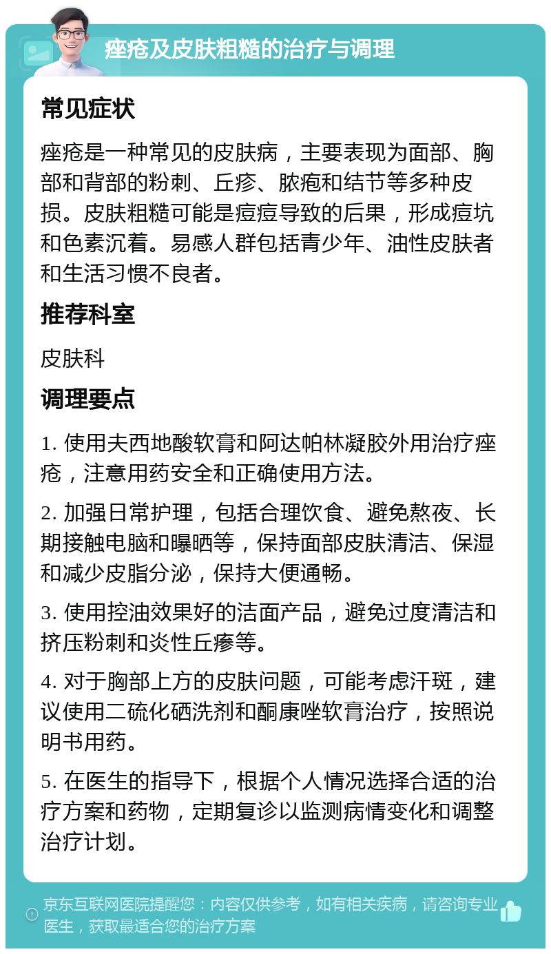 痤疮及皮肤粗糙的治疗与调理 常见症状 痤疮是一种常见的皮肤病，主要表现为面部、胸部和背部的粉刺、丘疹、脓疱和结节等多种皮损。皮肤粗糙可能是痘痘导致的后果，形成痘坑和色素沉着。易感人群包括青少年、油性皮肤者和生活习惯不良者。 推荐科室 皮肤科 调理要点 1. 使用夫西地酸软膏和阿达帕林凝胶外用治疗痤疮，注意用药安全和正确使用方法。 2. 加强日常护理，包括合理饮食、避免熬夜、长期接触电脑和曝晒等，保持面部皮肤清洁、保湿和减少皮脂分泌，保持大便通畅。 3. 使用控油效果好的洁面产品，避免过度清洁和挤压粉刺和炎性丘瘆等。 4. 对于胸部上方的皮肤问题，可能考虑汗斑，建议使用二硫化硒洗剂和酮康唑软膏治疗，按照说明书用药。 5. 在医生的指导下，根据个人情况选择合适的治疗方案和药物，定期复诊以监测病情变化和调整治疗计划。