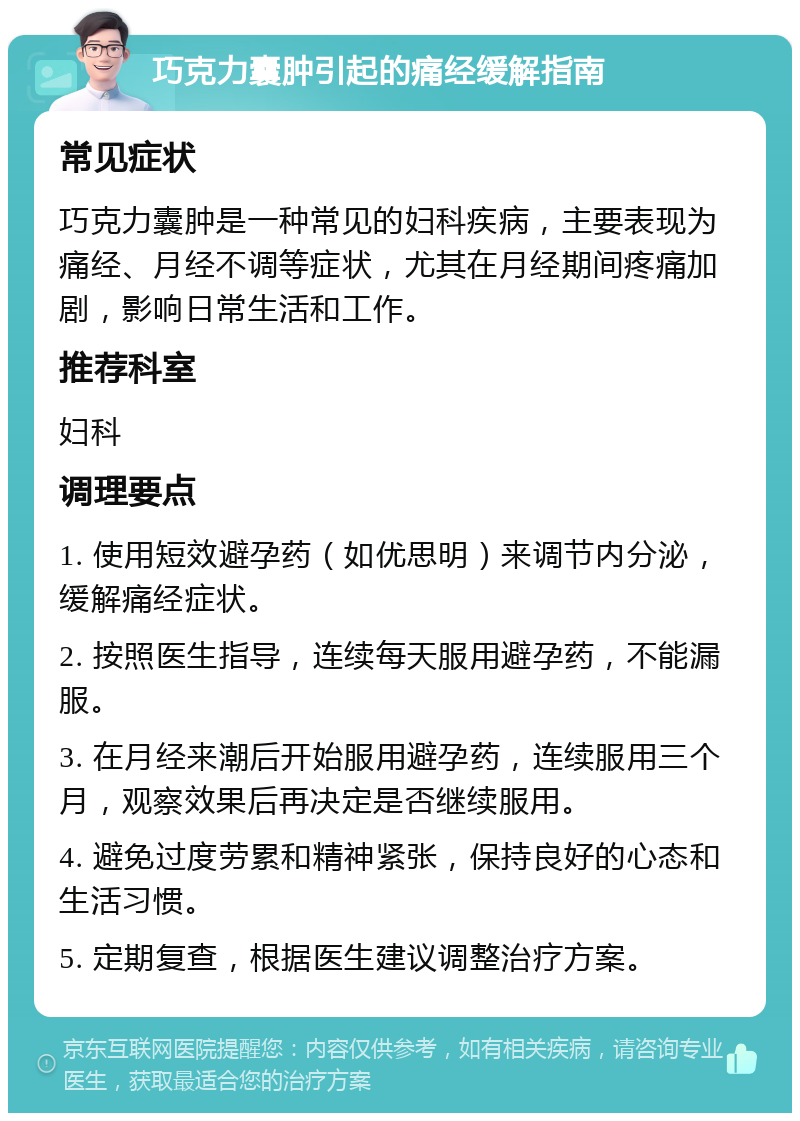 巧克力囊肿引起的痛经缓解指南 常见症状 巧克力囊肿是一种常见的妇科疾病，主要表现为痛经、月经不调等症状，尤其在月经期间疼痛加剧，影响日常生活和工作。 推荐科室 妇科 调理要点 1. 使用短效避孕药（如优思明）来调节内分泌，缓解痛经症状。 2. 按照医生指导，连续每天服用避孕药，不能漏服。 3. 在月经来潮后开始服用避孕药，连续服用三个月，观察效果后再决定是否继续服用。 4. 避免过度劳累和精神紧张，保持良好的心态和生活习惯。 5. 定期复查，根据医生建议调整治疗方案。