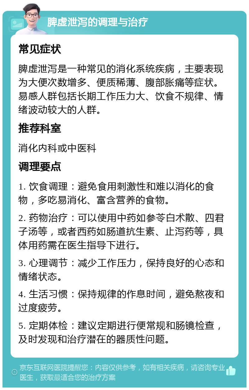 脾虚泄泻的调理与治疗 常见症状 脾虚泄泻是一种常见的消化系统疾病，主要表现为大便次数增多、便质稀薄、腹部胀痛等症状。易感人群包括长期工作压力大、饮食不规律、情绪波动较大的人群。 推荐科室 消化内科或中医科 调理要点 1. 饮食调理：避免食用刺激性和难以消化的食物，多吃易消化、富含营养的食物。 2. 药物治疗：可以使用中药如参苓白术散、四君子汤等，或者西药如肠道抗生素、止泻药等，具体用药需在医生指导下进行。 3. 心理调节：减少工作压力，保持良好的心态和情绪状态。 4. 生活习惯：保持规律的作息时间，避免熬夜和过度疲劳。 5. 定期体检：建议定期进行便常规和肠镜检查，及时发现和治疗潜在的器质性问题。