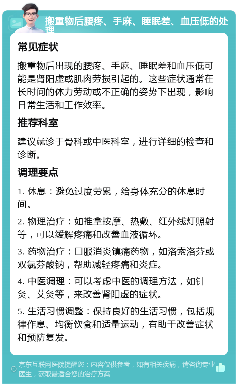 搬重物后腰疼、手麻、睡眠差、血压低的处理 常见症状 搬重物后出现的腰疼、手麻、睡眠差和血压低可能是肾阳虚或肌肉劳损引起的。这些症状通常在长时间的体力劳动或不正确的姿势下出现，影响日常生活和工作效率。 推荐科室 建议就诊于骨科或中医科室，进行详细的检查和诊断。 调理要点 1. 休息：避免过度劳累，给身体充分的休息时间。 2. 物理治疗：如推拿按摩、热敷、红外线灯照射等，可以缓解疼痛和改善血液循环。 3. 药物治疗：口服消炎镇痛药物，如洛索洛芬或双氯芬酸钠，帮助减轻疼痛和炎症。 4. 中医调理：可以考虑中医的调理方法，如针灸、艾灸等，来改善肾阳虚的症状。 5. 生活习惯调整：保持良好的生活习惯，包括规律作息、均衡饮食和适量运动，有助于改善症状和预防复发。