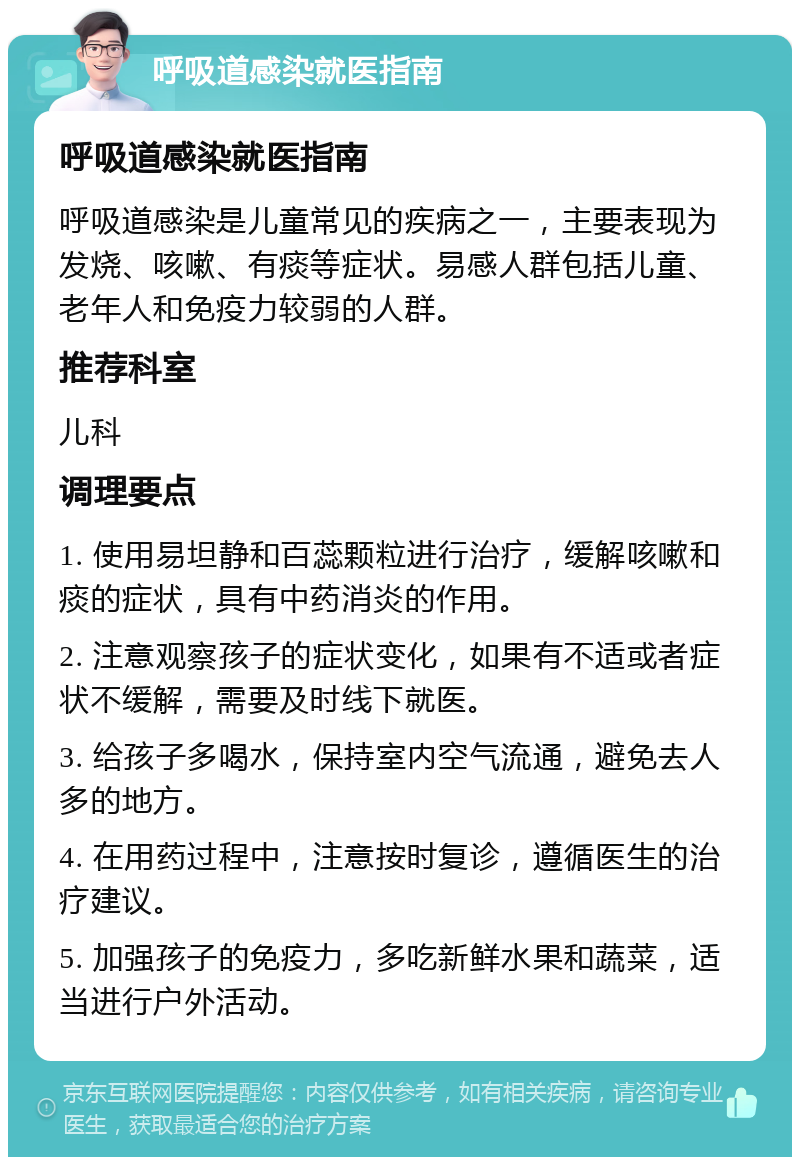 呼吸道感染就医指南 呼吸道感染就医指南 呼吸道感染是儿童常见的疾病之一，主要表现为发烧、咳嗽、有痰等症状。易感人群包括儿童、老年人和免疫力较弱的人群。 推荐科室 儿科 调理要点 1. 使用易坦静和百蕊颗粒进行治疗，缓解咳嗽和痰的症状，具有中药消炎的作用。 2. 注意观察孩子的症状变化，如果有不适或者症状不缓解，需要及时线下就医。 3. 给孩子多喝水，保持室内空气流通，避免去人多的地方。 4. 在用药过程中，注意按时复诊，遵循医生的治疗建议。 5. 加强孩子的免疫力，多吃新鲜水果和蔬菜，适当进行户外活动。