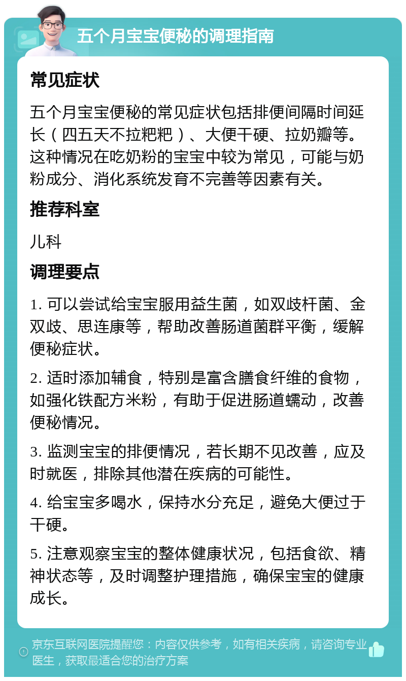 五个月宝宝便秘的调理指南 常见症状 五个月宝宝便秘的常见症状包括排便间隔时间延长（四五天不拉粑粑）、大便干硬、拉奶瓣等。这种情况在吃奶粉的宝宝中较为常见，可能与奶粉成分、消化系统发育不完善等因素有关。 推荐科室 儿科 调理要点 1. 可以尝试给宝宝服用益生菌，如双歧杆菌、金双歧、思连康等，帮助改善肠道菌群平衡，缓解便秘症状。 2. 适时添加辅食，特别是富含膳食纤维的食物，如强化铁配方米粉，有助于促进肠道蠕动，改善便秘情况。 3. 监测宝宝的排便情况，若长期不见改善，应及时就医，排除其他潜在疾病的可能性。 4. 给宝宝多喝水，保持水分充足，避免大便过于干硬。 5. 注意观察宝宝的整体健康状况，包括食欲、精神状态等，及时调整护理措施，确保宝宝的健康成长。