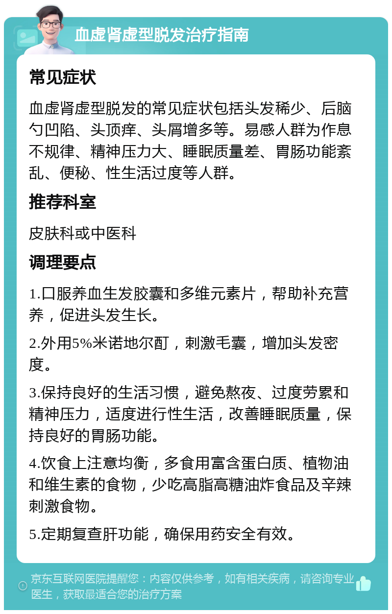 血虚肾虚型脱发治疗指南 常见症状 血虚肾虚型脱发的常见症状包括头发稀少、后脑勺凹陷、头顶痒、头屑增多等。易感人群为作息不规律、精神压力大、睡眠质量差、胃肠功能紊乱、便秘、性生活过度等人群。 推荐科室 皮肤科或中医科 调理要点 1.口服养血生发胶囊和多维元素片，帮助补充营养，促进头发生长。 2.外用5%米诺地尔酊，刺激毛囊，增加头发密度。 3.保持良好的生活习惯，避免熬夜、过度劳累和精神压力，适度进行性生活，改善睡眠质量，保持良好的胃肠功能。 4.饮食上注意均衡，多食用富含蛋白质、植物油和维生素的食物，少吃高脂高糖油炸食品及辛辣刺激食物。 5.定期复查肝功能，确保用药安全有效。