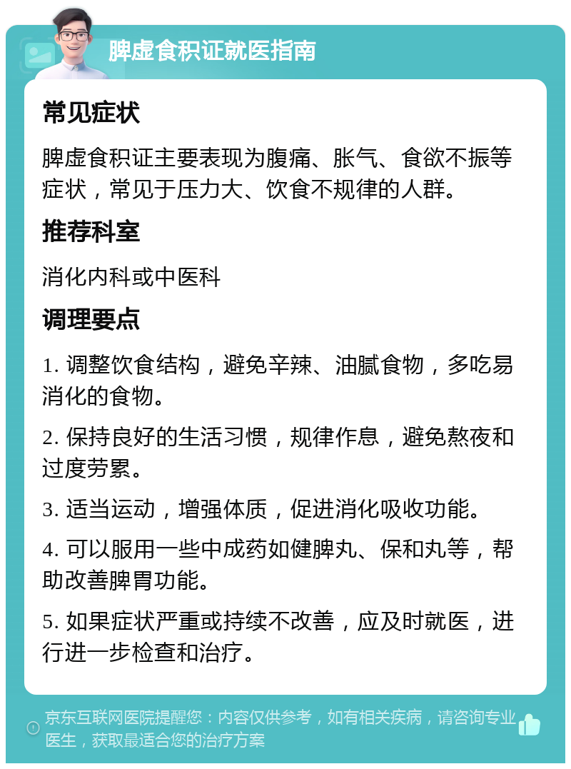 脾虚食积证就医指南 常见症状 脾虚食积证主要表现为腹痛、胀气、食欲不振等症状，常见于压力大、饮食不规律的人群。 推荐科室 消化内科或中医科 调理要点 1. 调整饮食结构，避免辛辣、油腻食物，多吃易消化的食物。 2. 保持良好的生活习惯，规律作息，避免熬夜和过度劳累。 3. 适当运动，增强体质，促进消化吸收功能。 4. 可以服用一些中成药如健脾丸、保和丸等，帮助改善脾胃功能。 5. 如果症状严重或持续不改善，应及时就医，进行进一步检查和治疗。