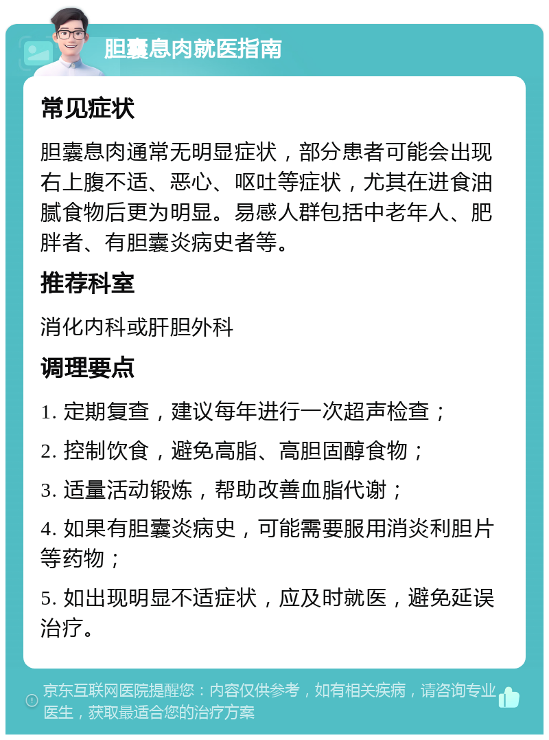 胆囊息肉就医指南 常见症状 胆囊息肉通常无明显症状，部分患者可能会出现右上腹不适、恶心、呕吐等症状，尤其在进食油腻食物后更为明显。易感人群包括中老年人、肥胖者、有胆囊炎病史者等。 推荐科室 消化内科或肝胆外科 调理要点 1. 定期复查，建议每年进行一次超声检查； 2. 控制饮食，避免高脂、高胆固醇食物； 3. 适量活动锻炼，帮助改善血脂代谢； 4. 如果有胆囊炎病史，可能需要服用消炎利胆片等药物； 5. 如出现明显不适症状，应及时就医，避免延误治疗。