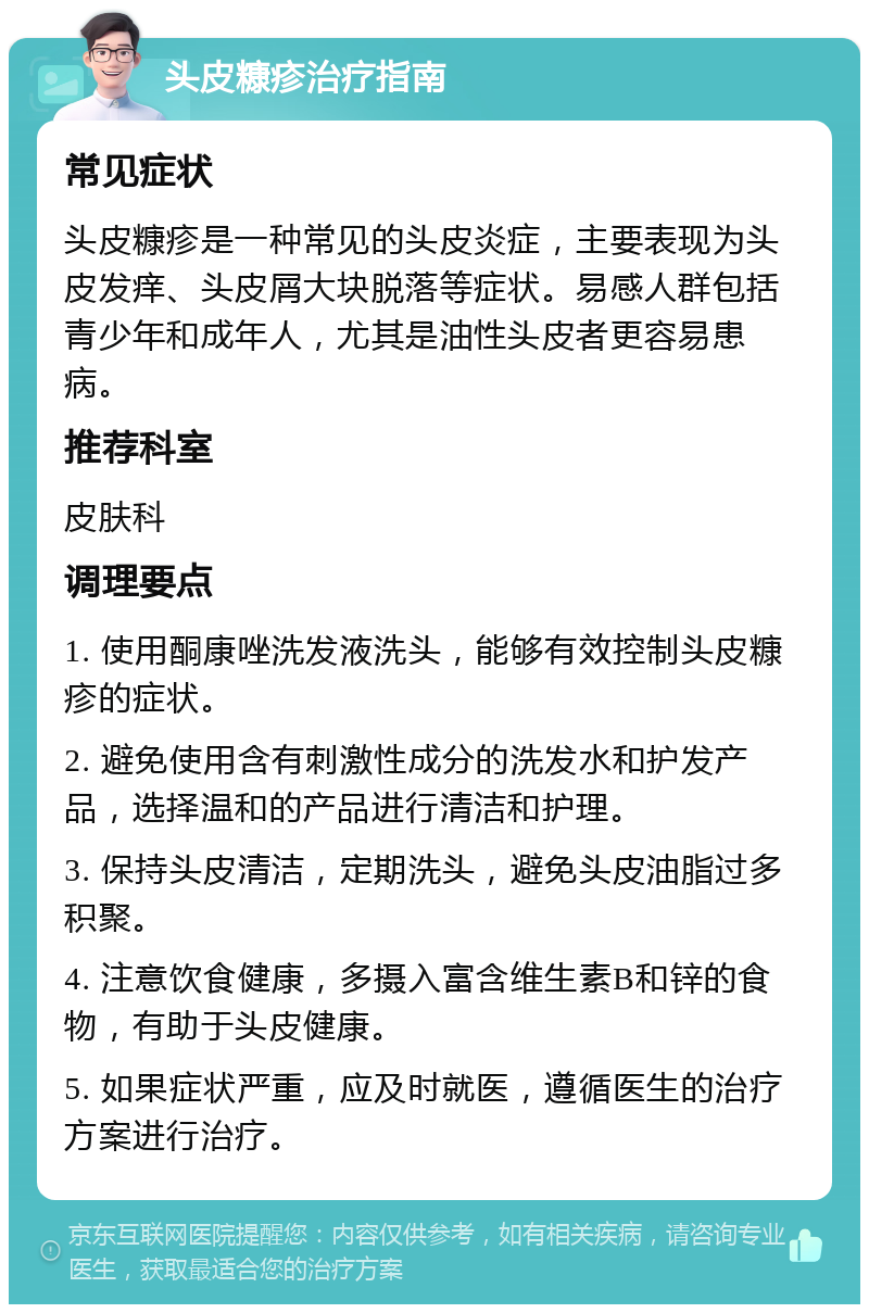 头皮糠疹治疗指南 常见症状 头皮糠疹是一种常见的头皮炎症，主要表现为头皮发痒、头皮屑大块脱落等症状。易感人群包括青少年和成年人，尤其是油性头皮者更容易患病。 推荐科室 皮肤科 调理要点 1. 使用酮康唑洗发液洗头，能够有效控制头皮糠疹的症状。 2. 避免使用含有刺激性成分的洗发水和护发产品，选择温和的产品进行清洁和护理。 3. 保持头皮清洁，定期洗头，避免头皮油脂过多积聚。 4. 注意饮食健康，多摄入富含维生素B和锌的食物，有助于头皮健康。 5. 如果症状严重，应及时就医，遵循医生的治疗方案进行治疗。