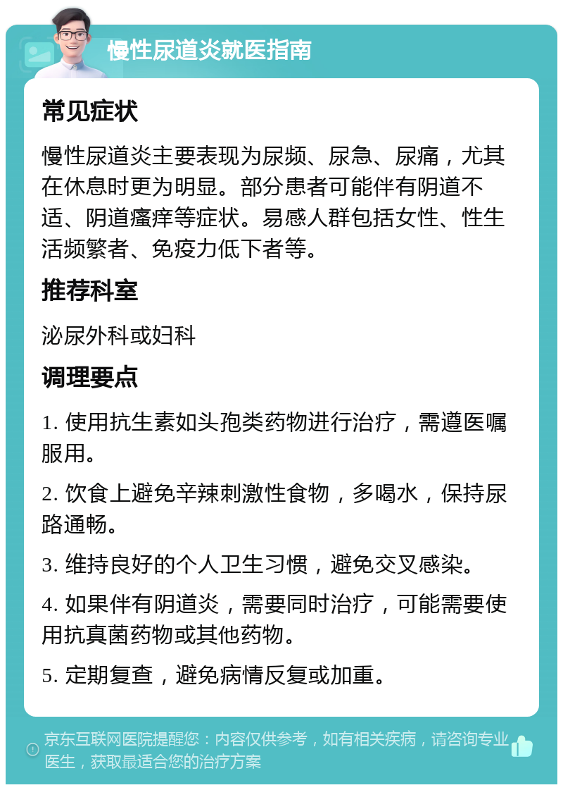 慢性尿道炎就医指南 常见症状 慢性尿道炎主要表现为尿频、尿急、尿痛，尤其在休息时更为明显。部分患者可能伴有阴道不适、阴道瘙痒等症状。易感人群包括女性、性生活频繁者、免疫力低下者等。 推荐科室 泌尿外科或妇科 调理要点 1. 使用抗生素如头孢类药物进行治疗，需遵医嘱服用。 2. 饮食上避免辛辣刺激性食物，多喝水，保持尿路通畅。 3. 维持良好的个人卫生习惯，避免交叉感染。 4. 如果伴有阴道炎，需要同时治疗，可能需要使用抗真菌药物或其他药物。 5. 定期复查，避免病情反复或加重。