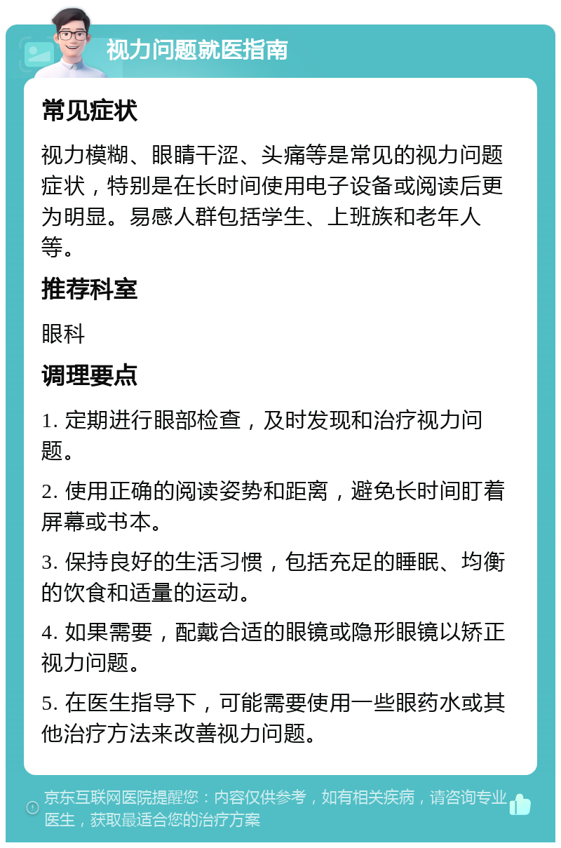 视力问题就医指南 常见症状 视力模糊、眼睛干涩、头痛等是常见的视力问题症状，特别是在长时间使用电子设备或阅读后更为明显。易感人群包括学生、上班族和老年人等。 推荐科室 眼科 调理要点 1. 定期进行眼部检查，及时发现和治疗视力问题。 2. 使用正确的阅读姿势和距离，避免长时间盯着屏幕或书本。 3. 保持良好的生活习惯，包括充足的睡眠、均衡的饮食和适量的运动。 4. 如果需要，配戴合适的眼镜或隐形眼镜以矫正视力问题。 5. 在医生指导下，可能需要使用一些眼药水或其他治疗方法来改善视力问题。