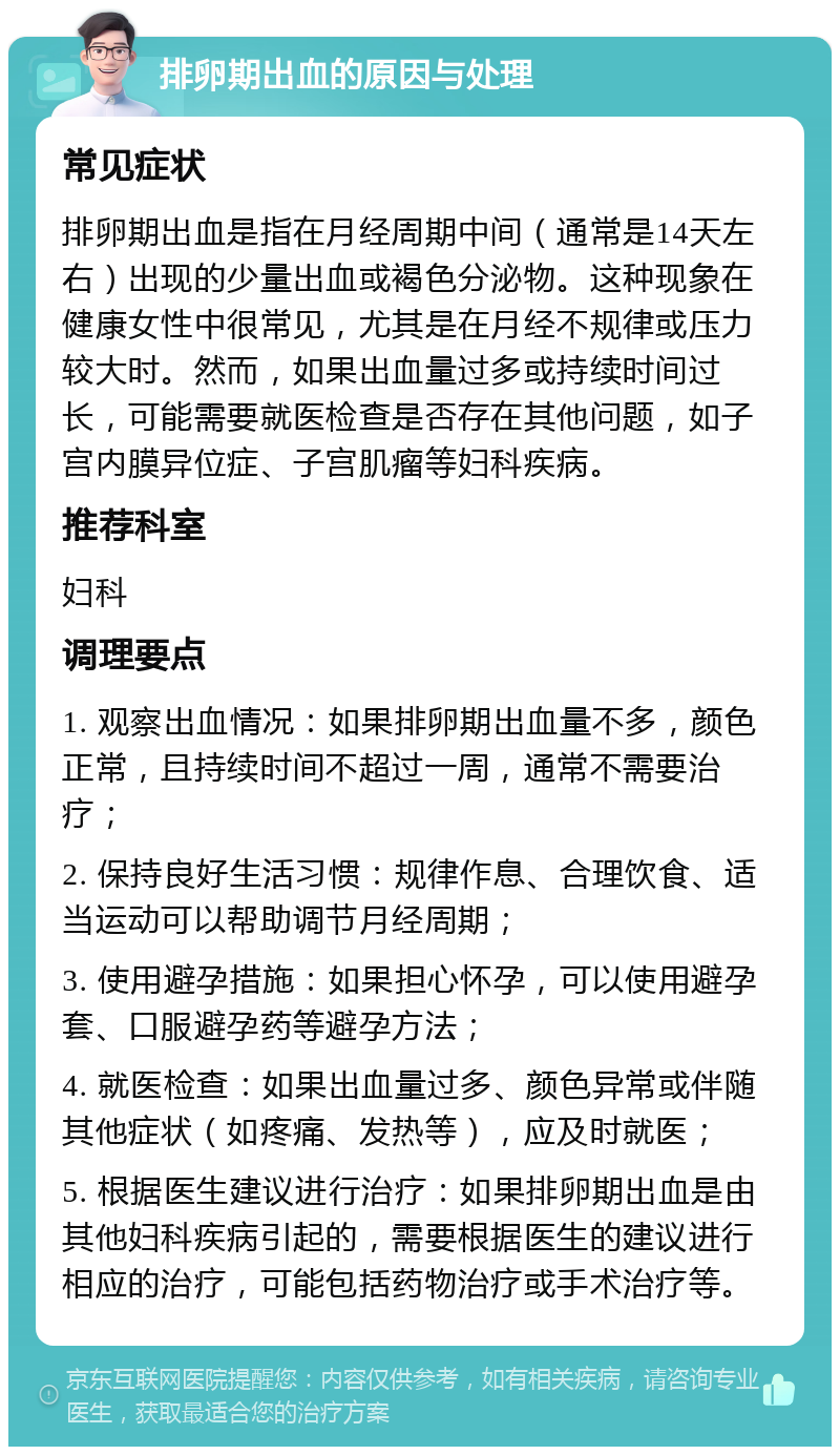 排卵期出血的原因与处理 常见症状 排卵期出血是指在月经周期中间（通常是14天左右）出现的少量出血或褐色分泌物。这种现象在健康女性中很常见，尤其是在月经不规律或压力较大时。然而，如果出血量过多或持续时间过长，可能需要就医检查是否存在其他问题，如子宫内膜异位症、子宫肌瘤等妇科疾病。 推荐科室 妇科 调理要点 1. 观察出血情况：如果排卵期出血量不多，颜色正常，且持续时间不超过一周，通常不需要治疗； 2. 保持良好生活习惯：规律作息、合理饮食、适当运动可以帮助调节月经周期； 3. 使用避孕措施：如果担心怀孕，可以使用避孕套、口服避孕药等避孕方法； 4. 就医检查：如果出血量过多、颜色异常或伴随其他症状（如疼痛、发热等），应及时就医； 5. 根据医生建议进行治疗：如果排卵期出血是由其他妇科疾病引起的，需要根据医生的建议进行相应的治疗，可能包括药物治疗或手术治疗等。