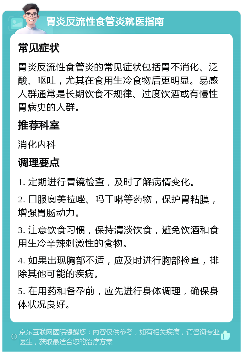 胃炎反流性食管炎就医指南 常见症状 胃炎反流性食管炎的常见症状包括胃不消化、泛酸、呕吐，尤其在食用生冷食物后更明显。易感人群通常是长期饮食不规律、过度饮酒或有慢性胃病史的人群。 推荐科室 消化内科 调理要点 1. 定期进行胃镜检查，及时了解病情变化。 2. 口服奥美拉唑、吗丁啉等药物，保护胃粘膜，增强胃肠动力。 3. 注意饮食习惯，保持清淡饮食，避免饮酒和食用生冷辛辣刺激性的食物。 4. 如果出现胸部不适，应及时进行胸部检查，排除其他可能的疾病。 5. 在用药和备孕前，应先进行身体调理，确保身体状况良好。