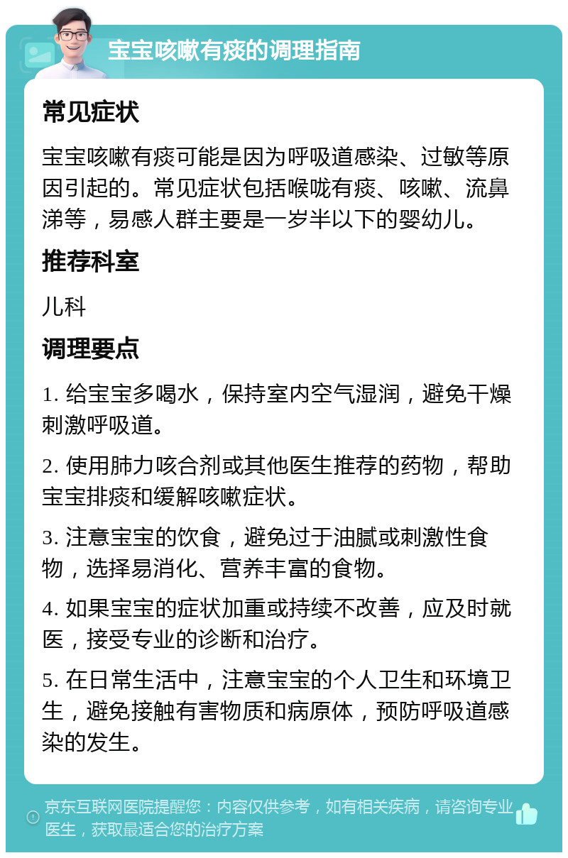 宝宝咳嗽有痰的调理指南 常见症状 宝宝咳嗽有痰可能是因为呼吸道感染、过敏等原因引起的。常见症状包括喉咙有痰、咳嗽、流鼻涕等，易感人群主要是一岁半以下的婴幼儿。 推荐科室 儿科 调理要点 1. 给宝宝多喝水，保持室内空气湿润，避免干燥刺激呼吸道。 2. 使用肺力咳合剂或其他医生推荐的药物，帮助宝宝排痰和缓解咳嗽症状。 3. 注意宝宝的饮食，避免过于油腻或刺激性食物，选择易消化、营养丰富的食物。 4. 如果宝宝的症状加重或持续不改善，应及时就医，接受专业的诊断和治疗。 5. 在日常生活中，注意宝宝的个人卫生和环境卫生，避免接触有害物质和病原体，预防呼吸道感染的发生。