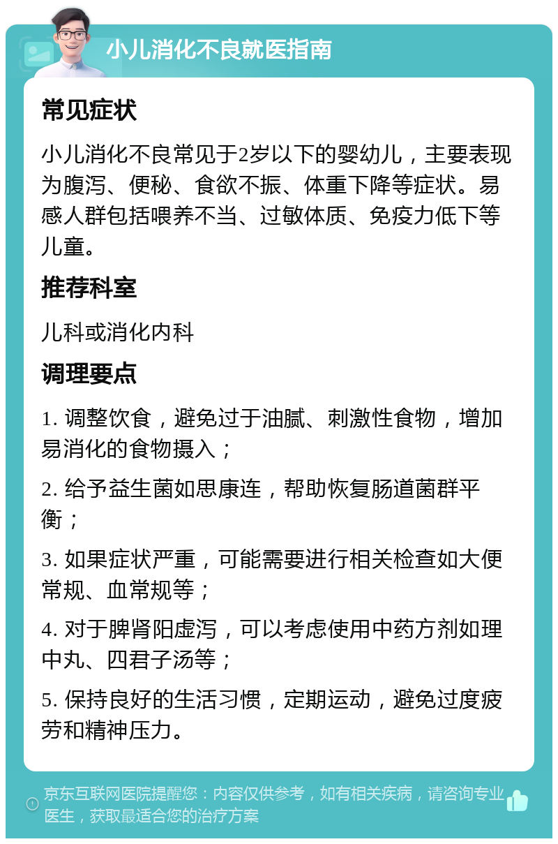 小儿消化不良就医指南 常见症状 小儿消化不良常见于2岁以下的婴幼儿，主要表现为腹泻、便秘、食欲不振、体重下降等症状。易感人群包括喂养不当、过敏体质、免疫力低下等儿童。 推荐科室 儿科或消化内科 调理要点 1. 调整饮食，避免过于油腻、刺激性食物，增加易消化的食物摄入； 2. 给予益生菌如思康连，帮助恢复肠道菌群平衡； 3. 如果症状严重，可能需要进行相关检查如大便常规、血常规等； 4. 对于脾肾阳虚泻，可以考虑使用中药方剂如理中丸、四君子汤等； 5. 保持良好的生活习惯，定期运动，避免过度疲劳和精神压力。