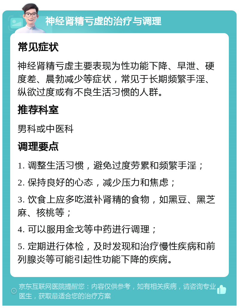 神经肾精亏虚的治疗与调理 常见症状 神经肾精亏虚主要表现为性功能下降、早泄、硬度差、晨勃减少等症状，常见于长期频繁手淫、纵欲过度或有不良生活习惯的人群。 推荐科室 男科或中医科 调理要点 1. 调整生活习惯，避免过度劳累和频繁手淫； 2. 保持良好的心态，减少压力和焦虑； 3. 饮食上应多吃滋补肾精的食物，如黑豆、黑芝麻、核桃等； 4. 可以服用金戈等中药进行调理； 5. 定期进行体检，及时发现和治疗慢性疾病和前列腺炎等可能引起性功能下降的疾病。