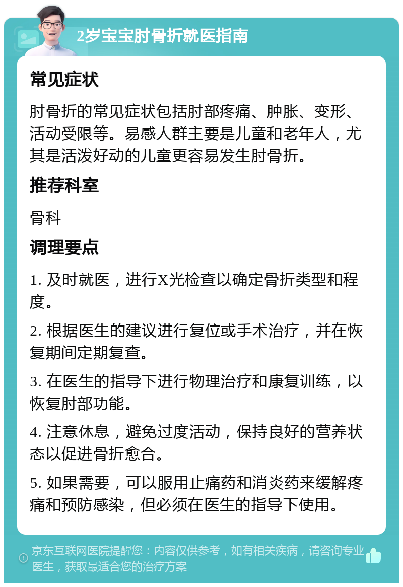 2岁宝宝肘骨折就医指南 常见症状 肘骨折的常见症状包括肘部疼痛、肿胀、变形、活动受限等。易感人群主要是儿童和老年人，尤其是活泼好动的儿童更容易发生肘骨折。 推荐科室 骨科 调理要点 1. 及时就医，进行X光检查以确定骨折类型和程度。 2. 根据医生的建议进行复位或手术治疗，并在恢复期间定期复查。 3. 在医生的指导下进行物理治疗和康复训练，以恢复肘部功能。 4. 注意休息，避免过度活动，保持良好的营养状态以促进骨折愈合。 5. 如果需要，可以服用止痛药和消炎药来缓解疼痛和预防感染，但必须在医生的指导下使用。