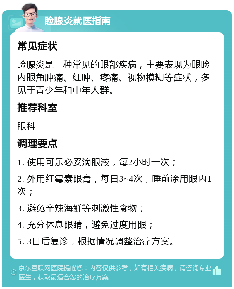 睑腺炎就医指南 常见症状 睑腺炎是一种常见的眼部疾病，主要表现为眼睑内眼角肿痛、红肿、疼痛、视物模糊等症状，多见于青少年和中年人群。 推荐科室 眼科 调理要点 1. 使用可乐必妥滴眼液，每2小时一次； 2. 外用红霉素眼膏，每日3~4次，睡前涂用眼内1次； 3. 避免辛辣海鲜等刺激性食物； 4. 充分休息眼睛，避免过度用眼； 5. 3日后复诊，根据情况调整治疗方案。