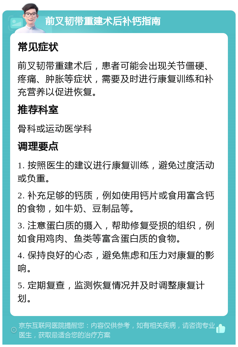 前叉韧带重建术后补钙指南 常见症状 前叉韧带重建术后，患者可能会出现关节僵硬、疼痛、肿胀等症状，需要及时进行康复训练和补充营养以促进恢复。 推荐科室 骨科或运动医学科 调理要点 1. 按照医生的建议进行康复训练，避免过度活动或负重。 2. 补充足够的钙质，例如使用钙片或食用富含钙的食物，如牛奶、豆制品等。 3. 注意蛋白质的摄入，帮助修复受损的组织，例如食用鸡肉、鱼类等富含蛋白质的食物。 4. 保持良好的心态，避免焦虑和压力对康复的影响。 5. 定期复查，监测恢复情况并及时调整康复计划。