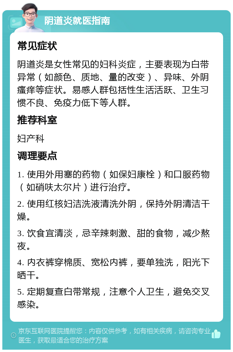 阴道炎就医指南 常见症状 阴道炎是女性常见的妇科炎症，主要表现为白带异常（如颜色、质地、量的改变）、异味、外阴瘙痒等症状。易感人群包括性生活活跃、卫生习惯不良、免疫力低下等人群。 推荐科室 妇产科 调理要点 1. 使用外用塞的药物（如保妇康栓）和口服药物（如硝呋太尔片）进行治疗。 2. 使用红核妇洁洗液清洗外阴，保持外阴清洁干燥。 3. 饮食宜清淡，忌辛辣刺激、甜的食物，减少熬夜。 4. 内衣裤穿棉质、宽松内裤，要单独洗，阳光下晒干。 5. 定期复查白带常规，注意个人卫生，避免交叉感染。