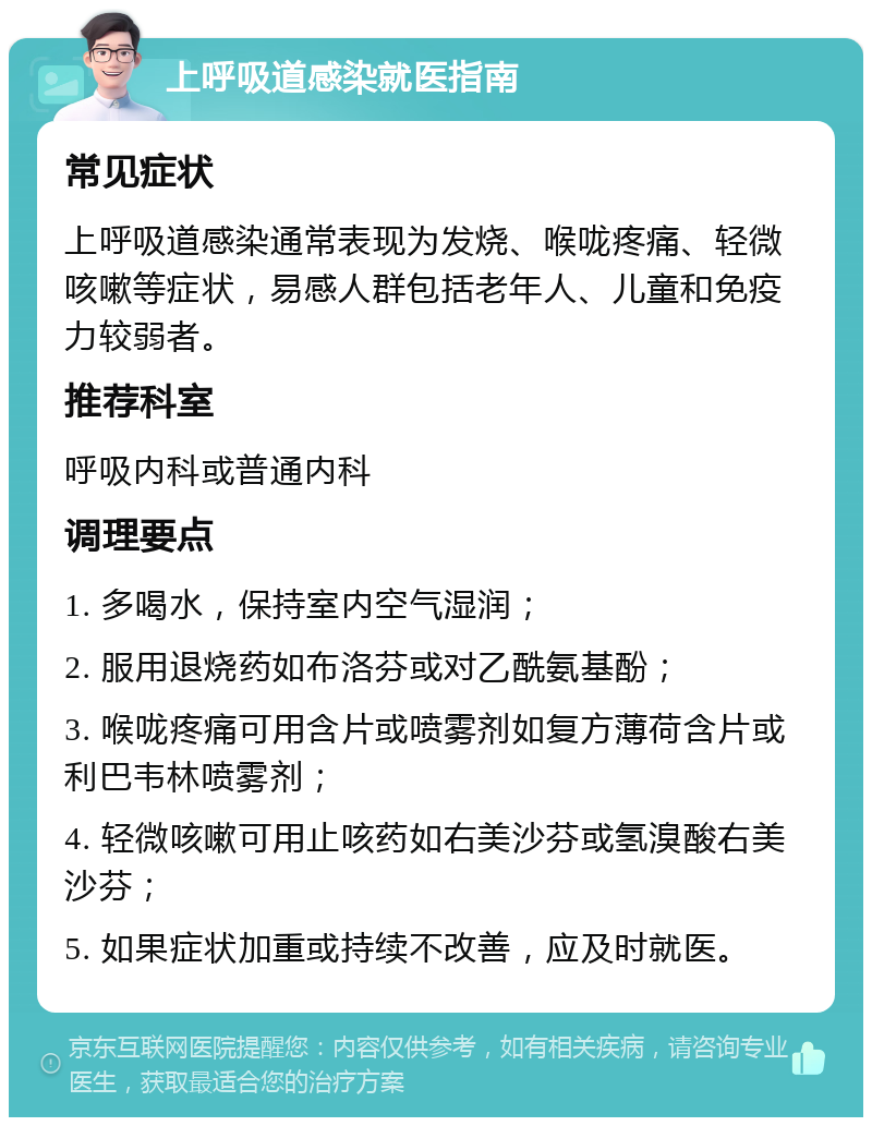 上呼吸道感染就医指南 常见症状 上呼吸道感染通常表现为发烧、喉咙疼痛、轻微咳嗽等症状，易感人群包括老年人、儿童和免疫力较弱者。 推荐科室 呼吸内科或普通内科 调理要点 1. 多喝水，保持室内空气湿润； 2. 服用退烧药如布洛芬或对乙酰氨基酚； 3. 喉咙疼痛可用含片或喷雾剂如复方薄荷含片或利巴韦林喷雾剂； 4. 轻微咳嗽可用止咳药如右美沙芬或氢溴酸右美沙芬； 5. 如果症状加重或持续不改善，应及时就医。