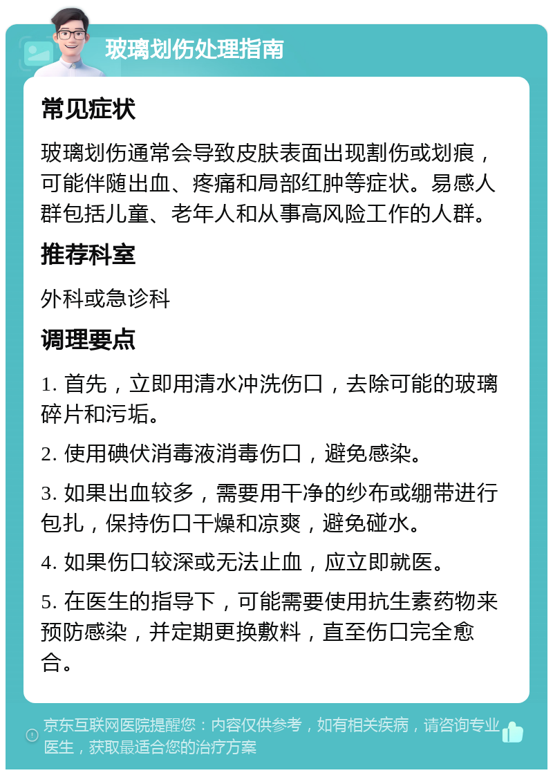 玻璃划伤处理指南 常见症状 玻璃划伤通常会导致皮肤表面出现割伤或划痕，可能伴随出血、疼痛和局部红肿等症状。易感人群包括儿童、老年人和从事高风险工作的人群。 推荐科室 外科或急诊科 调理要点 1. 首先，立即用清水冲洗伤口，去除可能的玻璃碎片和污垢。 2. 使用碘伏消毒液消毒伤口，避免感染。 3. 如果出血较多，需要用干净的纱布或绷带进行包扎，保持伤口干燥和凉爽，避免碰水。 4. 如果伤口较深或无法止血，应立即就医。 5. 在医生的指导下，可能需要使用抗生素药物来预防感染，并定期更换敷料，直至伤口完全愈合。