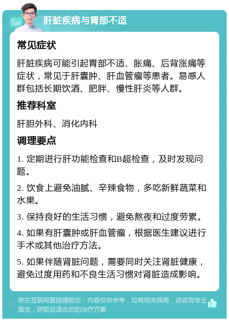 肝脏疾病与胃部不适 常见症状 肝脏疾病可能引起胃部不适、胀痛、后背涨痛等症状，常见于肝囊肿、肝血管瘤等患者。易感人群包括长期饮酒、肥胖、慢性肝炎等人群。 推荐科室 肝胆外科、消化内科 调理要点 1. 定期进行肝功能检查和B超检查，及时发现问题。 2. 饮食上避免油腻、辛辣食物，多吃新鲜蔬菜和水果。 3. 保持良好的生活习惯，避免熬夜和过度劳累。 4. 如果有肝囊肿或肝血管瘤，根据医生建议进行手术或其他治疗方法。 5. 如果伴随肾脏问题，需要同时关注肾脏健康，避免过度用药和不良生活习惯对肾脏造成影响。