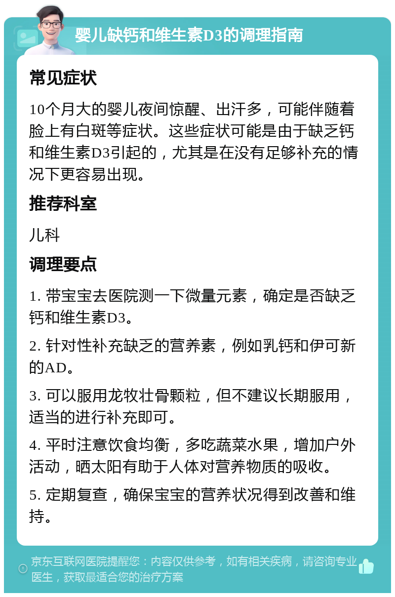 婴儿缺钙和维生素D3的调理指南 常见症状 10个月大的婴儿夜间惊醒、出汗多，可能伴随着脸上有白斑等症状。这些症状可能是由于缺乏钙和维生素D3引起的，尤其是在没有足够补充的情况下更容易出现。 推荐科室 儿科 调理要点 1. 带宝宝去医院测一下微量元素，确定是否缺乏钙和维生素D3。 2. 针对性补充缺乏的营养素，例如乳钙和伊可新的AD。 3. 可以服用龙牧壮骨颗粒，但不建议长期服用，适当的进行补充即可。 4. 平时注意饮食均衡，多吃蔬菜水果，增加户外活动，晒太阳有助于人体对营养物质的吸收。 5. 定期复查，确保宝宝的营养状况得到改善和维持。