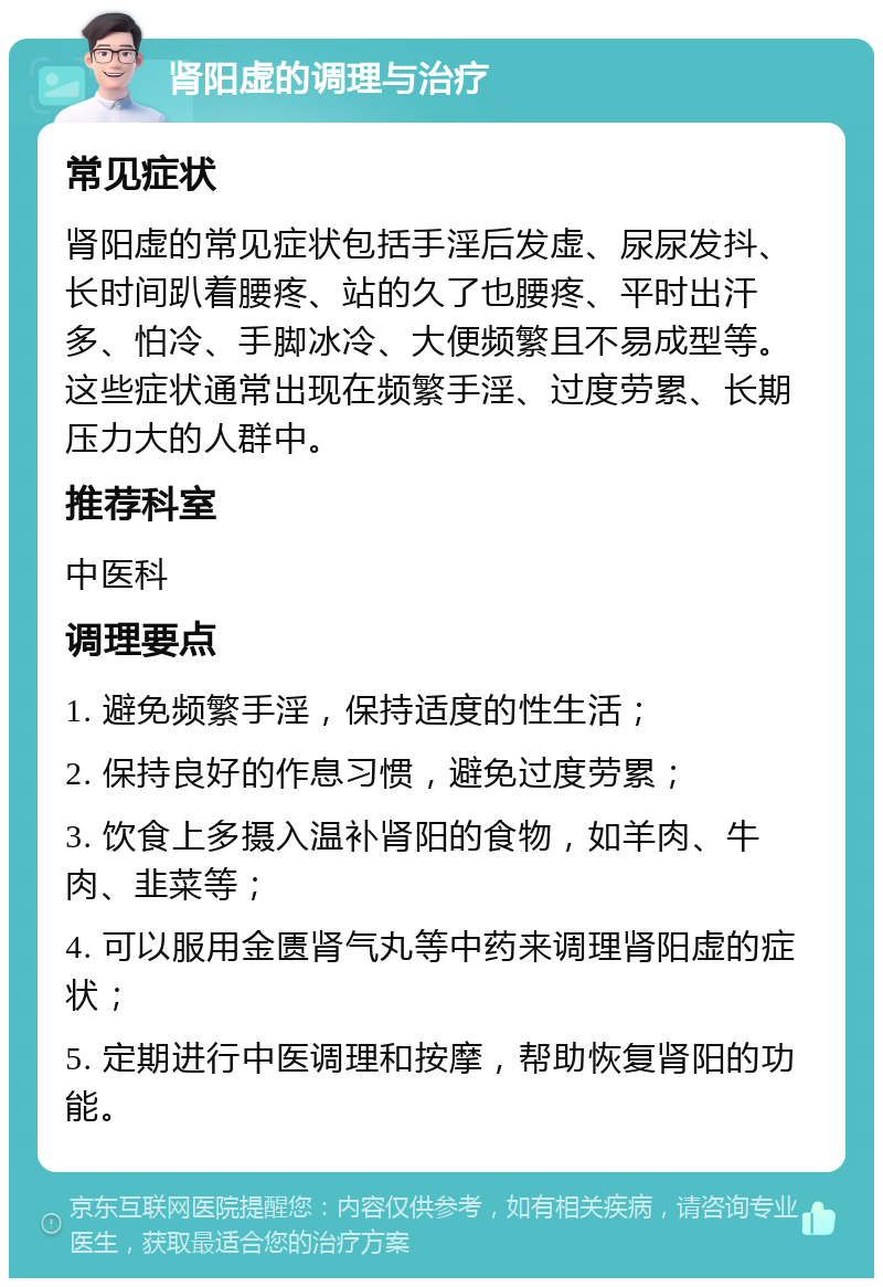 肾阳虚的调理与治疗 常见症状 肾阳虚的常见症状包括手淫后发虚、尿尿发抖、长时间趴着腰疼、站的久了也腰疼、平时出汗多、怕冷、手脚冰冷、大便频繁且不易成型等。这些症状通常出现在频繁手淫、过度劳累、长期压力大的人群中。 推荐科室 中医科 调理要点 1. 避免频繁手淫，保持适度的性生活； 2. 保持良好的作息习惯，避免过度劳累； 3. 饮食上多摄入温补肾阳的食物，如羊肉、牛肉、韭菜等； 4. 可以服用金匮肾气丸等中药来调理肾阳虚的症状； 5. 定期进行中医调理和按摩，帮助恢复肾阳的功能。