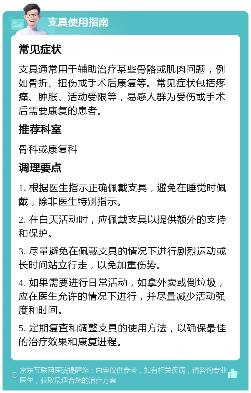 支具使用指南 常见症状 支具通常用于辅助治疗某些骨骼或肌肉问题，例如骨折、扭伤或手术后康复等。常见症状包括疼痛、肿胀、活动受限等，易感人群为受伤或手术后需要康复的患者。 推荐科室 骨科或康复科 调理要点 1. 根据医生指示正确佩戴支具，避免在睡觉时佩戴，除非医生特别指示。 2. 在白天活动时，应佩戴支具以提供额外的支持和保护。 3. 尽量避免在佩戴支具的情况下进行剧烈运动或长时间站立行走，以免加重伤势。 4. 如果需要进行日常活动，如拿外卖或倒垃圾，应在医生允许的情况下进行，并尽量减少活动强度和时间。 5. 定期复查和调整支具的使用方法，以确保最佳的治疗效果和康复进程。