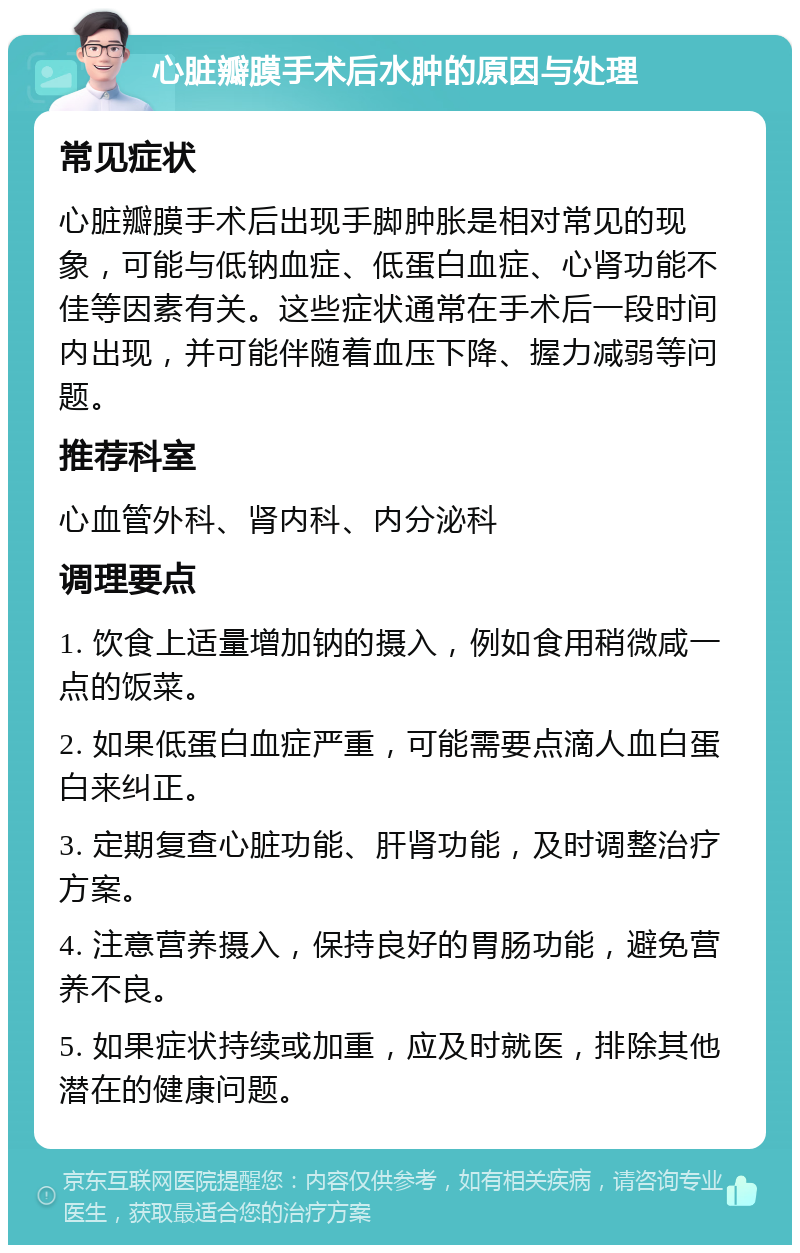 心脏瓣膜手术后水肿的原因与处理 常见症状 心脏瓣膜手术后出现手脚肿胀是相对常见的现象，可能与低钠血症、低蛋白血症、心肾功能不佳等因素有关。这些症状通常在手术后一段时间内出现，并可能伴随着血压下降、握力减弱等问题。 推荐科室 心血管外科、肾内科、内分泌科 调理要点 1. 饮食上适量增加钠的摄入，例如食用稍微咸一点的饭菜。 2. 如果低蛋白血症严重，可能需要点滴人血白蛋白来纠正。 3. 定期复查心脏功能、肝肾功能，及时调整治疗方案。 4. 注意营养摄入，保持良好的胃肠功能，避免营养不良。 5. 如果症状持续或加重，应及时就医，排除其他潜在的健康问题。