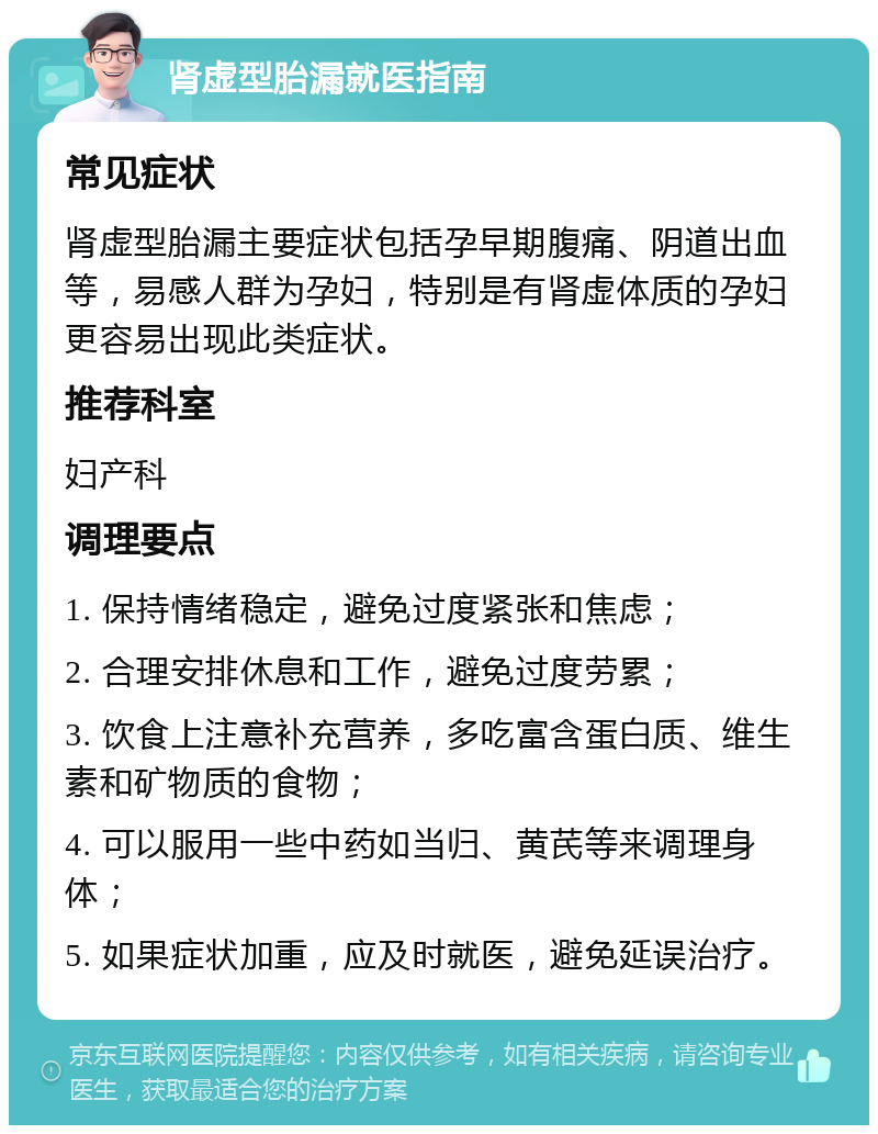 肾虚型胎漏就医指南 常见症状 肾虚型胎漏主要症状包括孕早期腹痛、阴道出血等，易感人群为孕妇，特别是有肾虚体质的孕妇更容易出现此类症状。 推荐科室 妇产科 调理要点 1. 保持情绪稳定，避免过度紧张和焦虑； 2. 合理安排休息和工作，避免过度劳累； 3. 饮食上注意补充营养，多吃富含蛋白质、维生素和矿物质的食物； 4. 可以服用一些中药如当归、黄芪等来调理身体； 5. 如果症状加重，应及时就医，避免延误治疗。