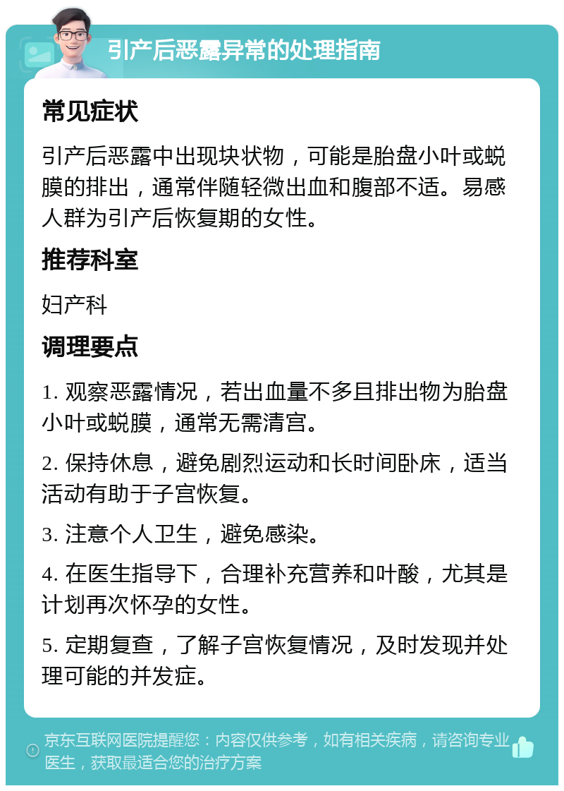 引产后恶露异常的处理指南 常见症状 引产后恶露中出现块状物，可能是胎盘小叶或蜕膜的排出，通常伴随轻微出血和腹部不适。易感人群为引产后恢复期的女性。 推荐科室 妇产科 调理要点 1. 观察恶露情况，若出血量不多且排出物为胎盘小叶或蜕膜，通常无需清宫。 2. 保持休息，避免剧烈运动和长时间卧床，适当活动有助于子宫恢复。 3. 注意个人卫生，避免感染。 4. 在医生指导下，合理补充营养和叶酸，尤其是计划再次怀孕的女性。 5. 定期复查，了解子宫恢复情况，及时发现并处理可能的并发症。