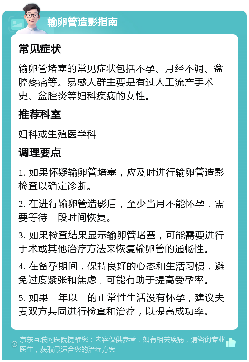 输卵管造影指南 常见症状 输卵管堵塞的常见症状包括不孕、月经不调、盆腔疼痛等。易感人群主要是有过人工流产手术史、盆腔炎等妇科疾病的女性。 推荐科室 妇科或生殖医学科 调理要点 1. 如果怀疑输卵管堵塞，应及时进行输卵管造影检查以确定诊断。 2. 在进行输卵管造影后，至少当月不能怀孕，需要等待一段时间恢复。 3. 如果检查结果显示输卵管堵塞，可能需要进行手术或其他治疗方法来恢复输卵管的通畅性。 4. 在备孕期间，保持良好的心态和生活习惯，避免过度紧张和焦虑，可能有助于提高受孕率。 5. 如果一年以上的正常性生活没有怀孕，建议夫妻双方共同进行检查和治疗，以提高成功率。