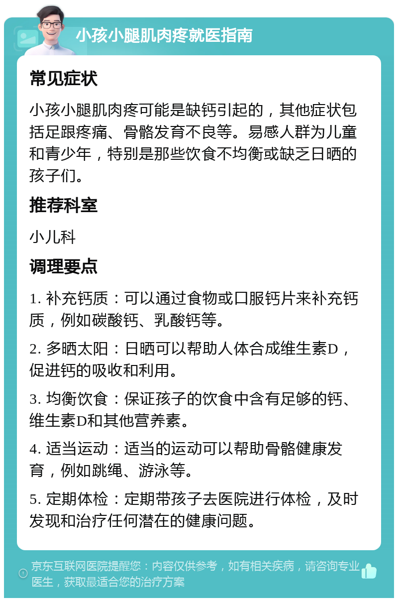 小孩小腿肌肉疼就医指南 常见症状 小孩小腿肌肉疼可能是缺钙引起的，其他症状包括足跟疼痛、骨骼发育不良等。易感人群为儿童和青少年，特别是那些饮食不均衡或缺乏日晒的孩子们。 推荐科室 小儿科 调理要点 1. 补充钙质：可以通过食物或口服钙片来补充钙质，例如碳酸钙、乳酸钙等。 2. 多晒太阳：日晒可以帮助人体合成维生素D，促进钙的吸收和利用。 3. 均衡饮食：保证孩子的饮食中含有足够的钙、维生素D和其他营养素。 4. 适当运动：适当的运动可以帮助骨骼健康发育，例如跳绳、游泳等。 5. 定期体检：定期带孩子去医院进行体检，及时发现和治疗任何潜在的健康问题。