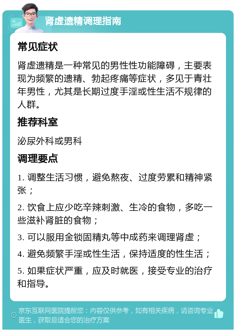 肾虚遗精调理指南 常见症状 肾虚遗精是一种常见的男性性功能障碍，主要表现为频繁的遗精、勃起疼痛等症状，多见于青壮年男性，尤其是长期过度手淫或性生活不规律的人群。 推荐科室 泌尿外科或男科 调理要点 1. 调整生活习惯，避免熬夜、过度劳累和精神紧张； 2. 饮食上应少吃辛辣刺激、生冷的食物，多吃一些滋补肾脏的食物； 3. 可以服用金锁固精丸等中成药来调理肾虚； 4. 避免频繁手淫或性生活，保持适度的性生活； 5. 如果症状严重，应及时就医，接受专业的治疗和指导。