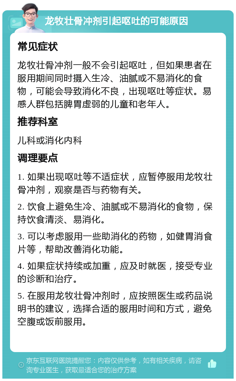 龙牧壮骨冲剂引起呕吐的可能原因 常见症状 龙牧壮骨冲剂一般不会引起呕吐，但如果患者在服用期间同时摄入生冷、油腻或不易消化的食物，可能会导致消化不良，出现呕吐等症状。易感人群包括脾胃虚弱的儿童和老年人。 推荐科室 儿科或消化内科 调理要点 1. 如果出现呕吐等不适症状，应暂停服用龙牧壮骨冲剂，观察是否与药物有关。 2. 饮食上避免生冷、油腻或不易消化的食物，保持饮食清淡、易消化。 3. 可以考虑服用一些助消化的药物，如健胃消食片等，帮助改善消化功能。 4. 如果症状持续或加重，应及时就医，接受专业的诊断和治疗。 5. 在服用龙牧壮骨冲剂时，应按照医生或药品说明书的建议，选择合适的服用时间和方式，避免空腹或饭前服用。