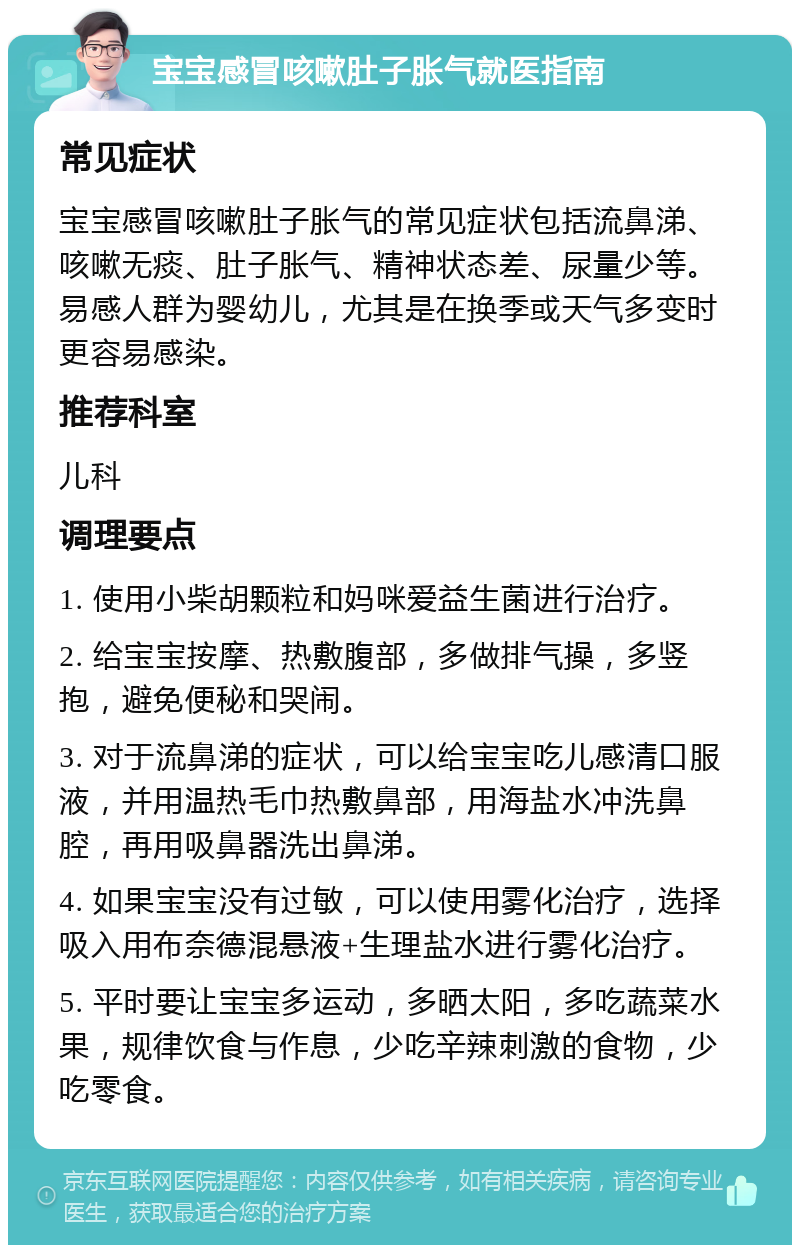 宝宝感冒咳嗽肚子胀气就医指南 常见症状 宝宝感冒咳嗽肚子胀气的常见症状包括流鼻涕、咳嗽无痰、肚子胀气、精神状态差、尿量少等。易感人群为婴幼儿，尤其是在换季或天气多变时更容易感染。 推荐科室 儿科 调理要点 1. 使用小柴胡颗粒和妈咪爱益生菌进行治疗。 2. 给宝宝按摩、热敷腹部，多做排气操，多竖抱，避免便秘和哭闹。 3. 对于流鼻涕的症状，可以给宝宝吃儿感清口服液，并用温热毛巾热敷鼻部，用海盐水冲洗鼻腔，再用吸鼻器洗出鼻涕。 4. 如果宝宝没有过敏，可以使用雾化治疗，选择吸入用布奈德混悬液+生理盐水进行雾化治疗。 5. 平时要让宝宝多运动，多晒太阳，多吃蔬菜水果，规律饮食与作息，少吃辛辣刺激的食物，少吃零食。