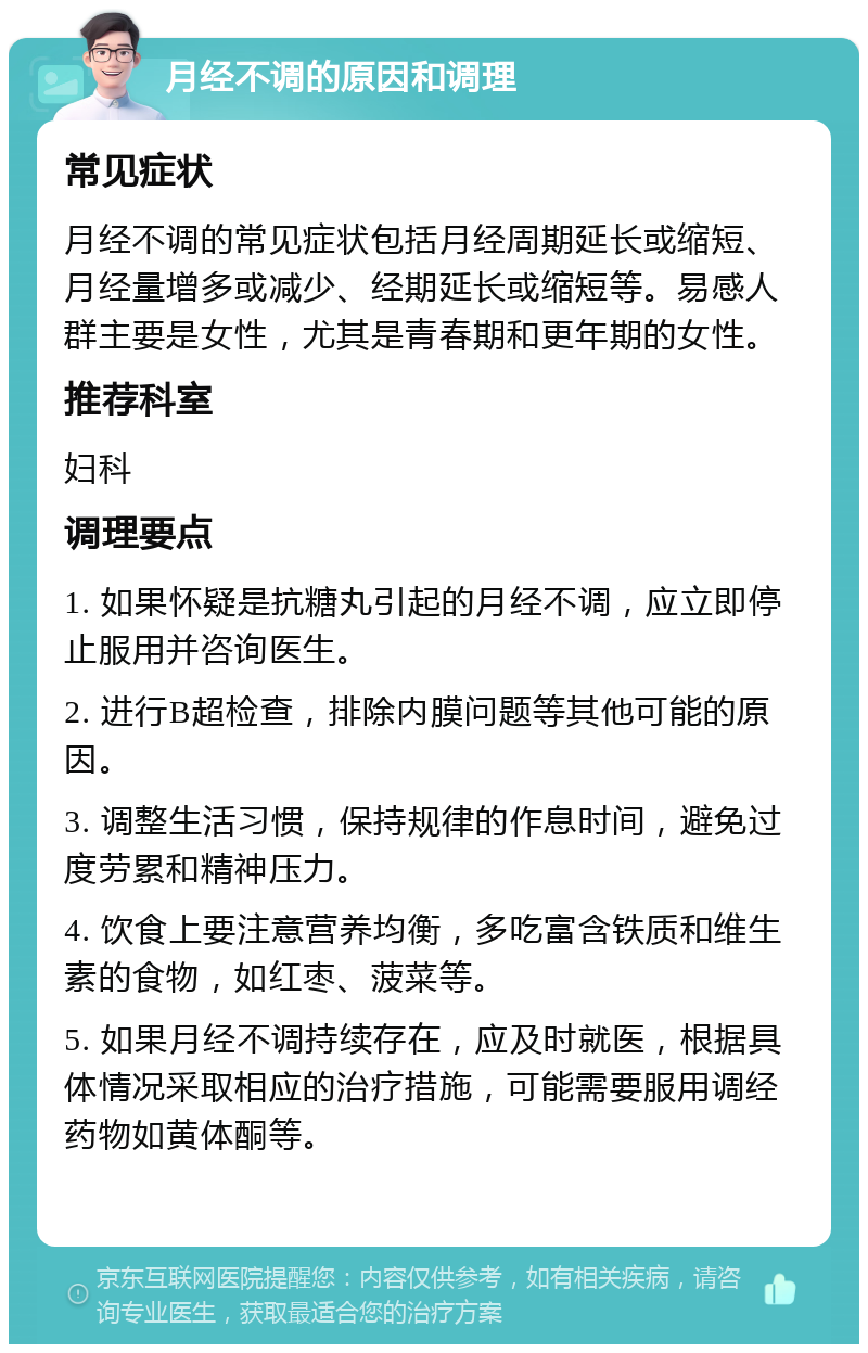 月经不调的原因和调理 常见症状 月经不调的常见症状包括月经周期延长或缩短、月经量增多或减少、经期延长或缩短等。易感人群主要是女性，尤其是青春期和更年期的女性。 推荐科室 妇科 调理要点 1. 如果怀疑是抗糖丸引起的月经不调，应立即停止服用并咨询医生。 2. 进行B超检查，排除内膜问题等其他可能的原因。 3. 调整生活习惯，保持规律的作息时间，避免过度劳累和精神压力。 4. 饮食上要注意营养均衡，多吃富含铁质和维生素的食物，如红枣、菠菜等。 5. 如果月经不调持续存在，应及时就医，根据具体情况采取相应的治疗措施，可能需要服用调经药物如黄体酮等。