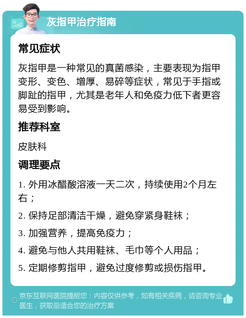 灰指甲治疗指南 常见症状 灰指甲是一种常见的真菌感染，主要表现为指甲变形、变色、增厚、易碎等症状，常见于手指或脚趾的指甲，尤其是老年人和免疫力低下者更容易受到影响。 推荐科室 皮肤科 调理要点 1. 外用冰醋酸溶液一天二次，持续使用2个月左右； 2. 保持足部清洁干燥，避免穿紧身鞋袜； 3. 加强营养，提高免疫力； 4. 避免与他人共用鞋袜、毛巾等个人用品； 5. 定期修剪指甲，避免过度修剪或损伤指甲。