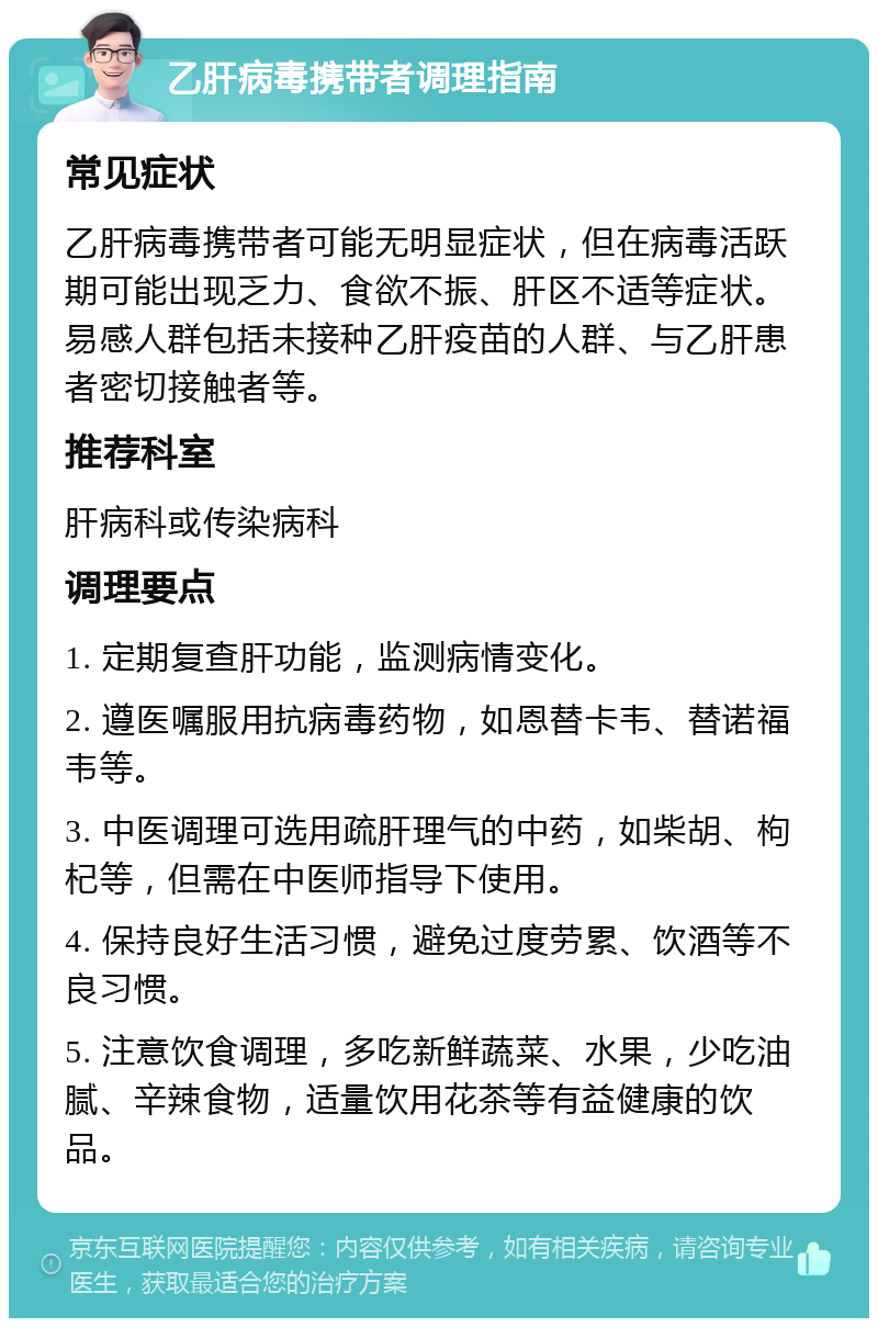 乙肝病毒携带者调理指南 常见症状 乙肝病毒携带者可能无明显症状，但在病毒活跃期可能出现乏力、食欲不振、肝区不适等症状。易感人群包括未接种乙肝疫苗的人群、与乙肝患者密切接触者等。 推荐科室 肝病科或传染病科 调理要点 1. 定期复查肝功能，监测病情变化。 2. 遵医嘱服用抗病毒药物，如恩替卡韦、替诺福韦等。 3. 中医调理可选用疏肝理气的中药，如柴胡、枸杞等，但需在中医师指导下使用。 4. 保持良好生活习惯，避免过度劳累、饮酒等不良习惯。 5. 注意饮食调理，多吃新鲜蔬菜、水果，少吃油腻、辛辣食物，适量饮用花茶等有益健康的饮品。