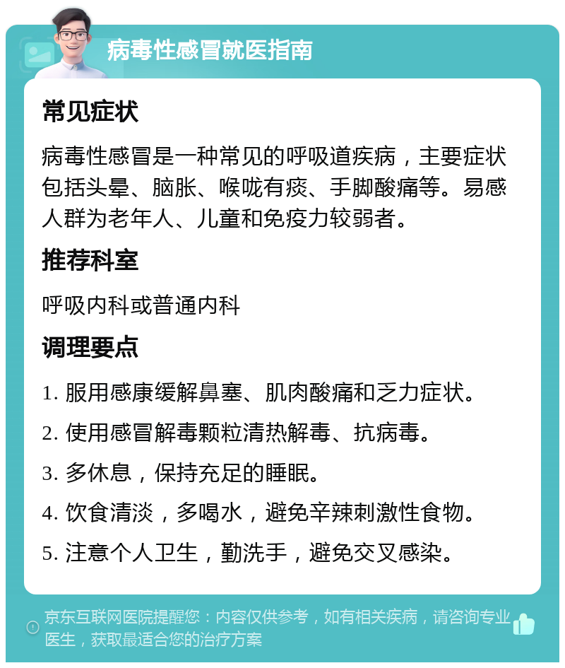 病毒性感冒就医指南 常见症状 病毒性感冒是一种常见的呼吸道疾病，主要症状包括头晕、脑胀、喉咙有痰、手脚酸痛等。易感人群为老年人、儿童和免疫力较弱者。 推荐科室 呼吸内科或普通内科 调理要点 1. 服用感康缓解鼻塞、肌肉酸痛和乏力症状。 2. 使用感冒解毒颗粒清热解毒、抗病毒。 3. 多休息，保持充足的睡眠。 4. 饮食清淡，多喝水，避免辛辣刺激性食物。 5. 注意个人卫生，勤洗手，避免交叉感染。