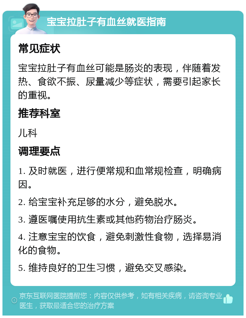 宝宝拉肚子有血丝就医指南 常见症状 宝宝拉肚子有血丝可能是肠炎的表现，伴随着发热、食欲不振、尿量减少等症状，需要引起家长的重视。 推荐科室 儿科 调理要点 1. 及时就医，进行便常规和血常规检查，明确病因。 2. 给宝宝补充足够的水分，避免脱水。 3. 遵医嘱使用抗生素或其他药物治疗肠炎。 4. 注意宝宝的饮食，避免刺激性食物，选择易消化的食物。 5. 维持良好的卫生习惯，避免交叉感染。