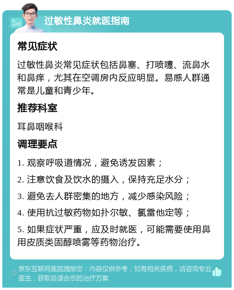 过敏性鼻炎就医指南 常见症状 过敏性鼻炎常见症状包括鼻塞、打喷嚏、流鼻水和鼻痒，尤其在空调房内反应明显。易感人群通常是儿童和青少年。 推荐科室 耳鼻咽喉科 调理要点 1. 观察呼吸道情况，避免诱发因素； 2. 注意饮食及饮水的摄入，保持充足水分； 3. 避免去人群密集的地方，减少感染风险； 4. 使用抗过敏药物如扑尔敏、氯雷他定等； 5. 如果症状严重，应及时就医，可能需要使用鼻用皮质类固醇喷雾等药物治疗。