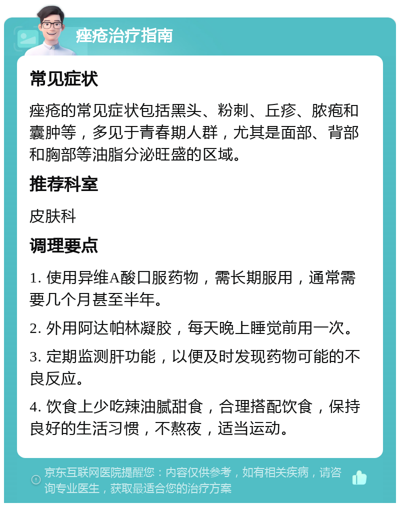 痤疮治疗指南 常见症状 痤疮的常见症状包括黑头、粉刺、丘疹、脓疱和囊肿等，多见于青春期人群，尤其是面部、背部和胸部等油脂分泌旺盛的区域。 推荐科室 皮肤科 调理要点 1. 使用异维A酸口服药物，需长期服用，通常需要几个月甚至半年。 2. 外用阿达帕林凝胶，每天晚上睡觉前用一次。 3. 定期监测肝功能，以便及时发现药物可能的不良反应。 4. 饮食上少吃辣油腻甜食，合理搭配饮食，保持良好的生活习惯，不熬夜，适当运动。