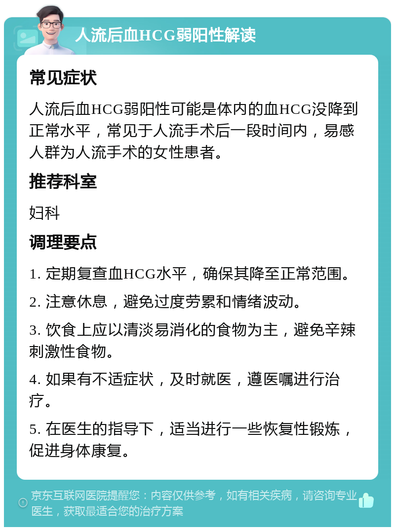 人流后血HCG弱阳性解读 常见症状 人流后血HCG弱阳性可能是体内的血HCG没降到正常水平，常见于人流手术后一段时间内，易感人群为人流手术的女性患者。 推荐科室 妇科 调理要点 1. 定期复查血HCG水平，确保其降至正常范围。 2. 注意休息，避免过度劳累和情绪波动。 3. 饮食上应以清淡易消化的食物为主，避免辛辣刺激性食物。 4. 如果有不适症状，及时就医，遵医嘱进行治疗。 5. 在医生的指导下，适当进行一些恢复性锻炼，促进身体康复。